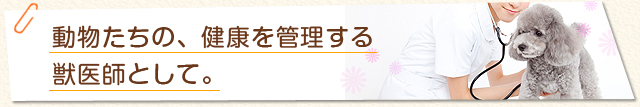 動物たちの、健康を管理する獣医師として。