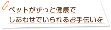 ペットがずっと健康でしあわせでいられるお手伝いを