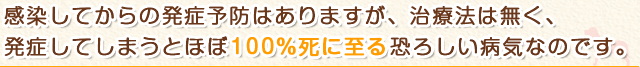 感染してからの発症予防はありますが、治療法は無く、発症してしまうとほぼ100%死に至る恐ろしい病気なのです。